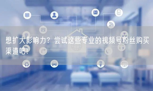 想扩大影响力?尝试这些专业的视频号粉丝购买渠道吧!