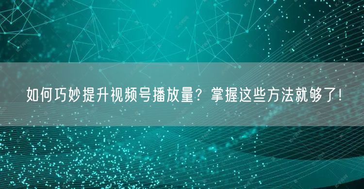 如何巧妙提升视频号播放量？掌握这些方法就够了！