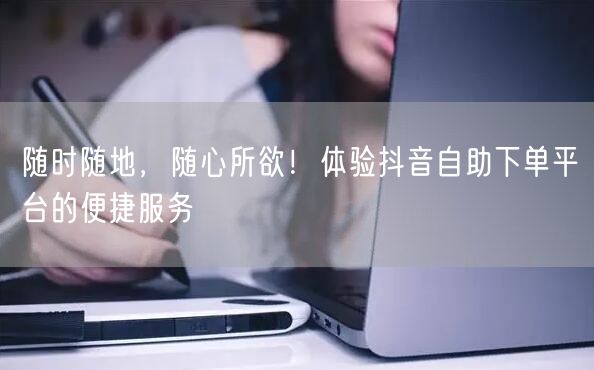 随时随地,随心所欲!体验抖音自助下单平台的便捷服务