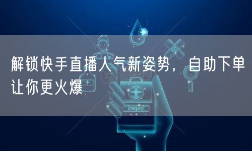 解锁快手直播人气新姿势，自助下单让你更火爆