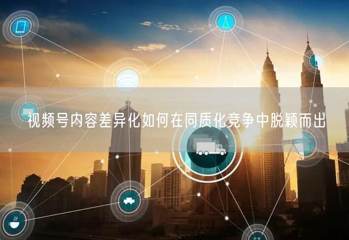 视频号内容差异化如何在同质化竞争中脱颖而出