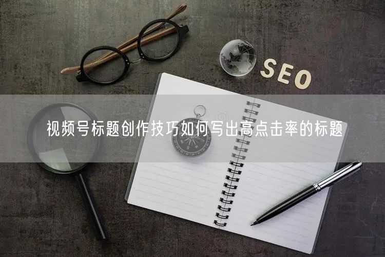 视频号标题创作技巧如何写出高点击率的标题