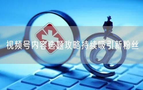 视频号内容选题攻略持续吸引新粉丝