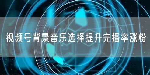 视频号背景音乐选择提升完播率涨粉