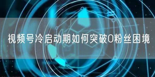 视频号冷启动期如何突破0粉丝困境