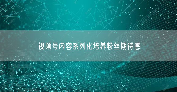 视频号内容系列化培养粉丝期待感