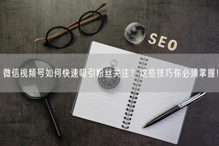 微信视频号如何快速吸引粉丝关注?这些技巧你必须掌握!