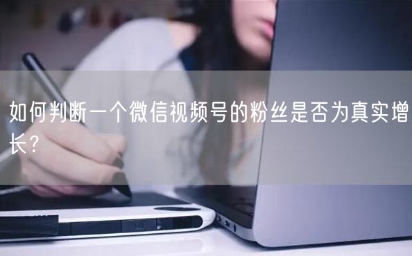 如何判断一个微信视频号的粉丝是否为真实增长？