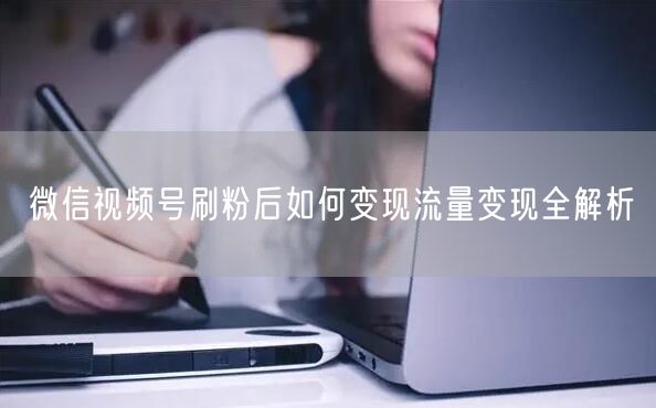 微信视频号刷粉后如何变现流量变现全解析
